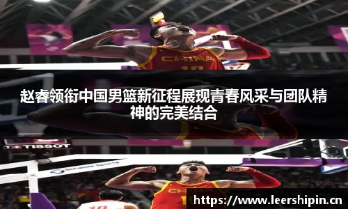 赵睿领衔中国男篮新征程展现青春风采与团队精神的完美结合