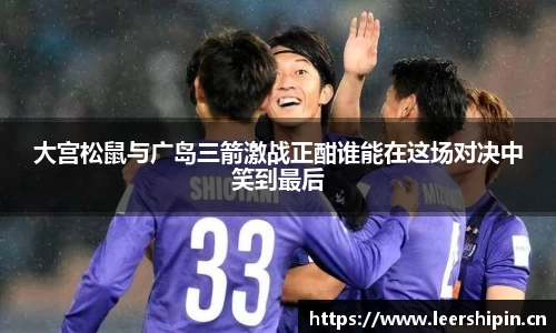 大宫松鼠与广岛三箭激战正酣谁能在这场对决中笑到最后